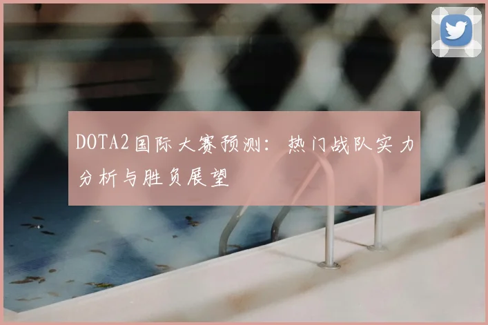 DOTA2国际大赛预测：热门战队实力分析与胜负展望